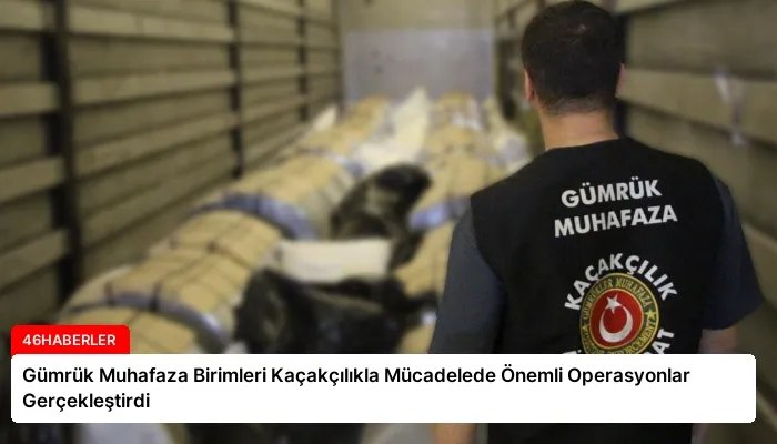 Gümrük Muhafaza Birimleri Kaçakçılıkla Mücadelede Önemli Operasyonlar Gerçekleştirdi