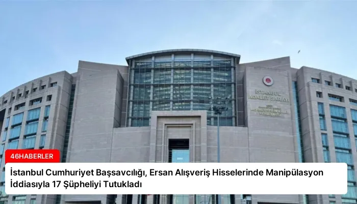 İstanbul Cumhuriyet Başsavcılığı, Ersan Alışveriş Hisselerinde Manipülasyon İddiasıyla 17 Şüpheliyi Tutukladı