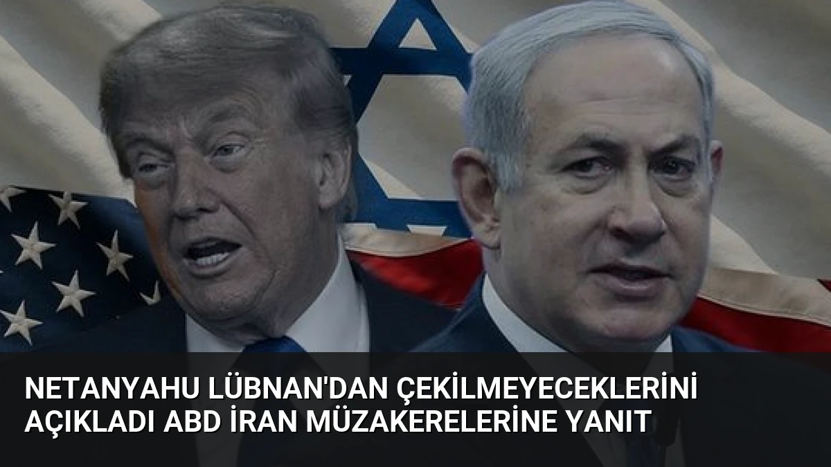 Netanyahu Lübnan’dan Çekilmeyeceklerini Açıkladı ABD İran Müzakerelerine Yanıt