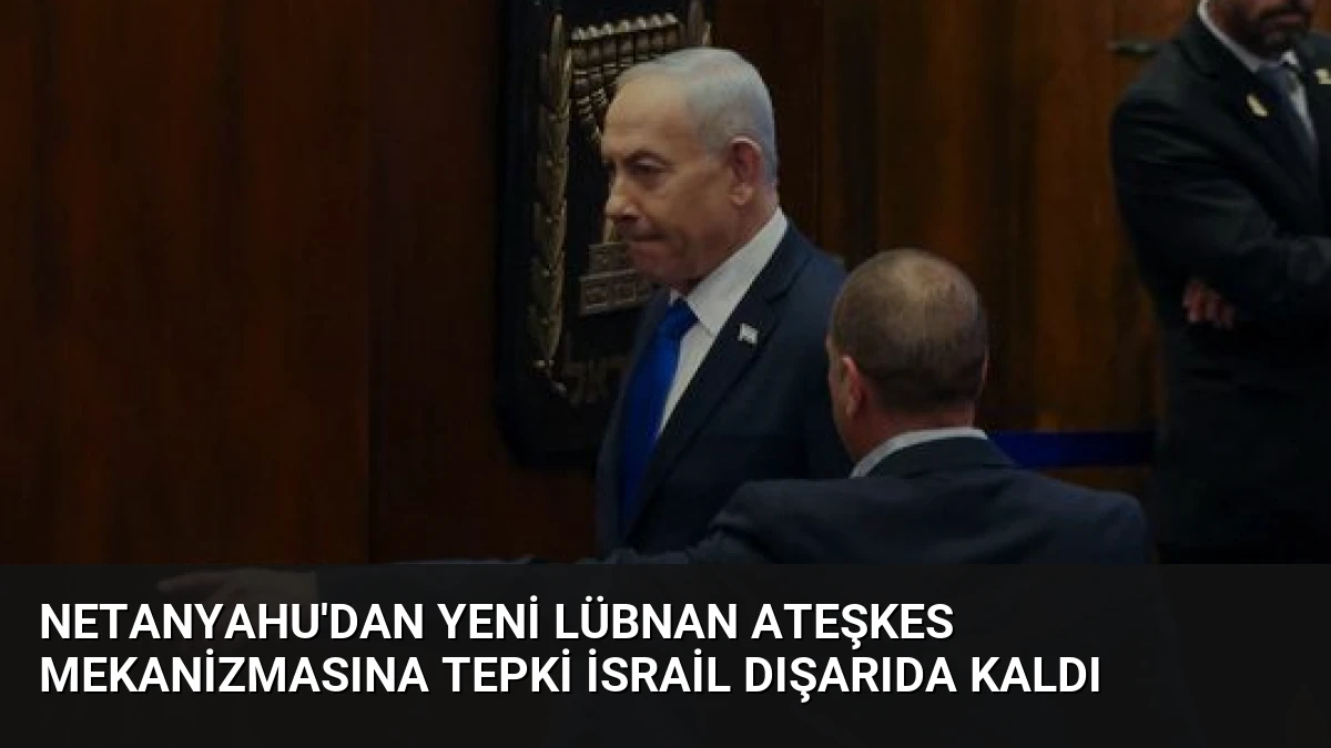 Netanyahu’dan Yeni Lübnan Ateşkes Mekanizmasına Tepki İsrail Dışarıda Kaldı